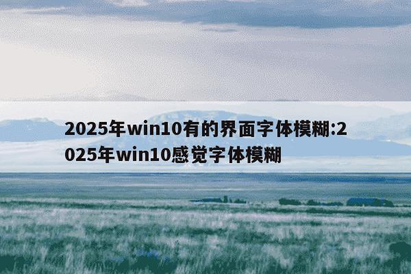 2025年win10有的界面字体模糊:2025年win10感觉字体模糊