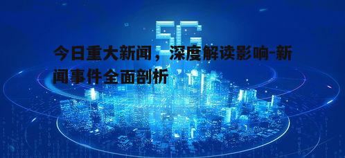 今日重大新闻，深度解读影响-新闻事件全面剖析