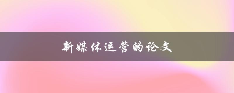 新媒体运营的论文(如何撰写一篇优秀的论文)