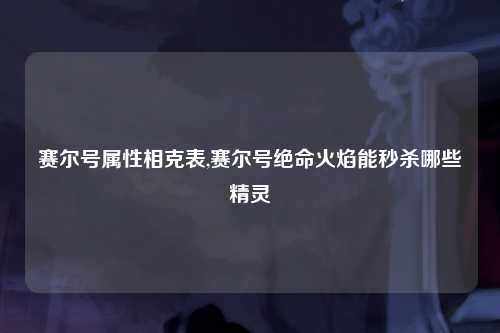 赛尔号属性相克表,赛尔号绝命火焰能秒杀哪些精灵