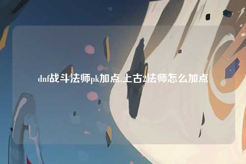 dnf战斗法师pk加点,上古2法师怎么加点