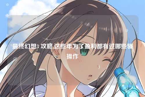 最终幻想3 攻略,这些年为了盈利都有过哪些骚操作