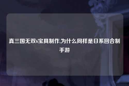 真三国无双6宝具制作,为什么同样是日系回合制手游