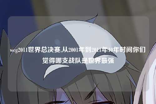 wcg2011世界总决赛,从2001年到2011年10年时间你们觉得哪支战队是世界最强