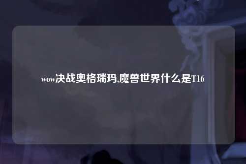 wow决战奥格瑞玛,魔兽世界什么是T16