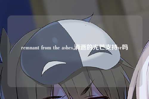 remnant from the ashes,消逝的光芒支持vr吗