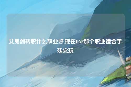 女鬼剑转职什么职业好,现在DNF那个职业适合手残党玩