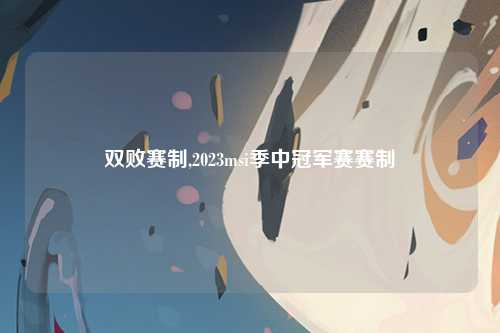 双败赛制,2023msi季中冠军赛赛制