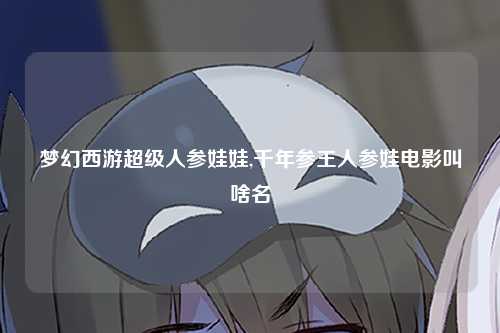 梦幻西游超级人参娃娃,千年参王人参娃电影叫啥名