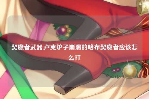 契魔者武器,卢克炉子崩溃的哈布契魔者应该怎么打