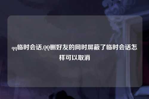 qq临时会话,QQ删好友的同时屏蔽了临时会话怎样可以取消
