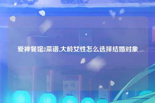 爱神餐馆2菜谱,大龄女性怎么选择结婚对象