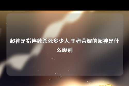 超神是指连续杀死多少人,王者荣耀的超神是什么级别