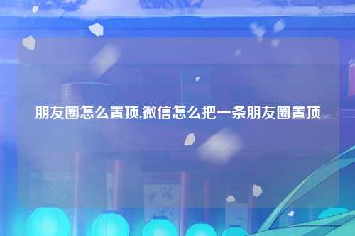 朋友圈怎么置顶,微信怎么把一条朋友圈置顶