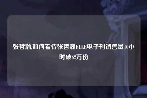 张哲瀚,如何看待张哲瀚ELLE电子刊销售量10小时破62万份