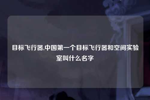 目标飞行器,中国第一个目标飞行器和空间实验室叫什么名字