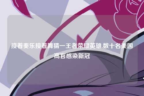 接着奏乐接着舞猜一王者荣耀英雄,数十名美国高官感染新冠