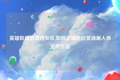 英雄联盟教育网专区,如何正确地欣赏油画人体艺术作品