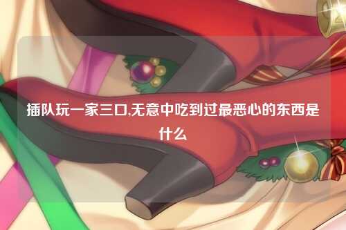 插队玩一家三口,无意中吃到过最恶心的东西是什么