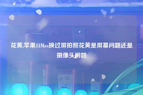 花黄,苹果11Max换过屏拍照花黄是屏幕问题还是摄像头问题