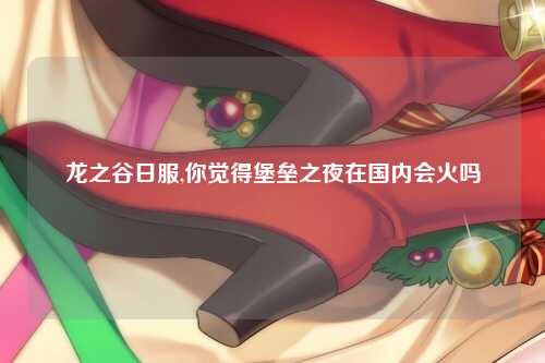 龙之谷日服,你觉得堡垒之夜在国内会火吗