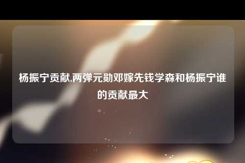 杨振宁贡献,两弹元勋邓嫁先钱学森和杨振宁谁的贡献最大