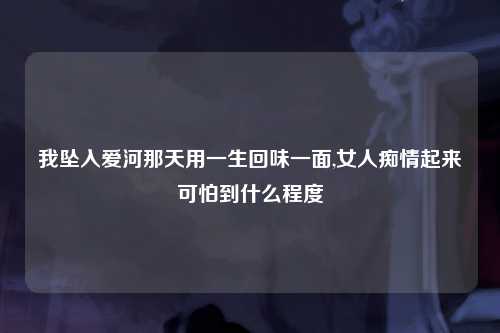我坠入爱河那天用一生回味一面,女人痴情起来可怕到什么程度
