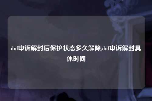 dnf申诉解封后保护状态多久解除,dnf申诉解封具体时间