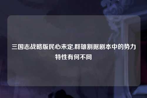 三国志战略版民心未定,群雄割据剧本中的势力特性有何不同