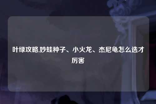 叶绿攻略,妙蛙种子、小火龙、杰尼龟怎么选才厉害