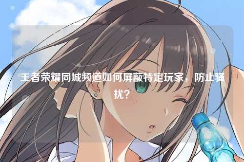 王者荣耀同城频道如何屏蔽特定玩家，防止骚扰？