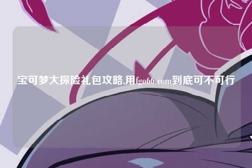 宝可梦大探险礼包攻略,用fgo66 com到底可不可行