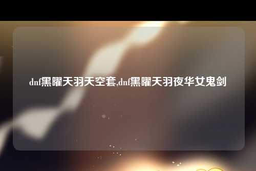 dnf黑曜天羽天空套,dnf黑曜天羽夜华女鬼剑