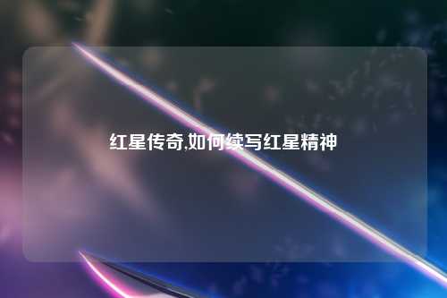 红星传奇,如何续写红星精神