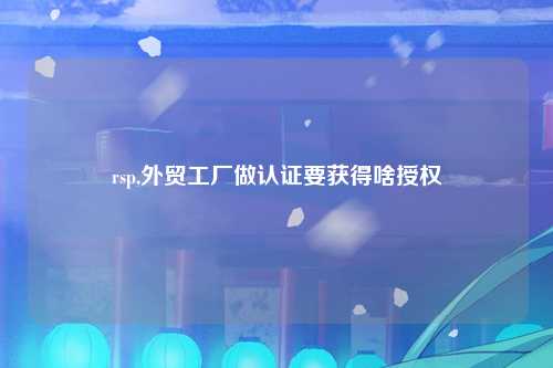 rsp,外贸工厂做认证要获得啥授权