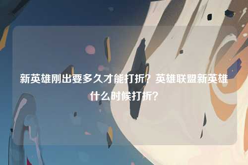 新英雄刚出要多久才能打折？英雄联盟新英雄什么时候打折？