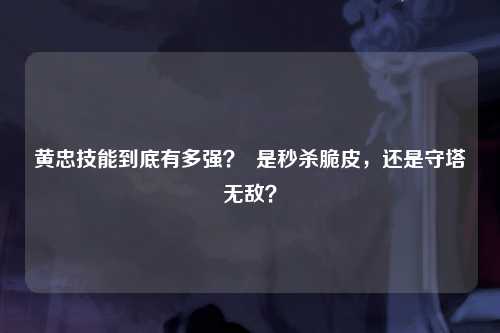 黄忠技能到底有多强？  是秒杀脆皮，还是守塔无敌？