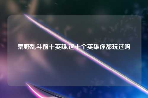 荒野乱斗前十英雄,这十个英雄你都玩过吗