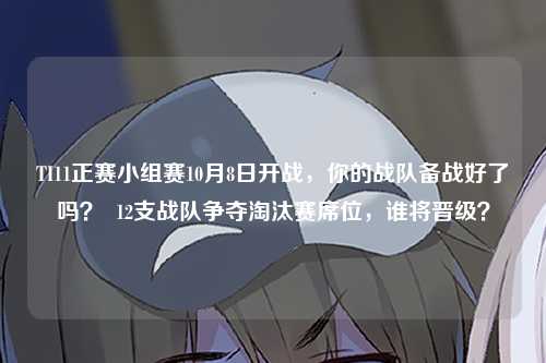 TI11正赛小组赛10月8日开战，你的战队备战好了吗？  12支战队争夺淘汰赛席位，谁将晋级？