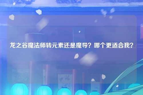 龙之谷魔法师转元素还是魔导？哪个更适合我？