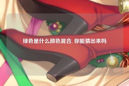 绿色是什么颜色混合, 你能猜出来吗