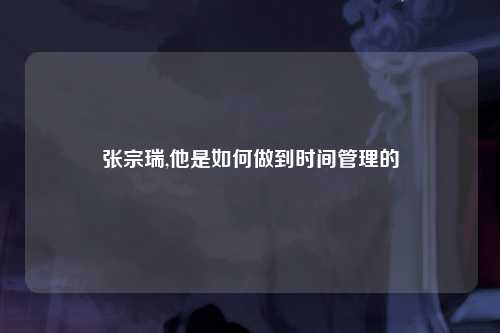 张宗瑞,他是如何做到时间管理的