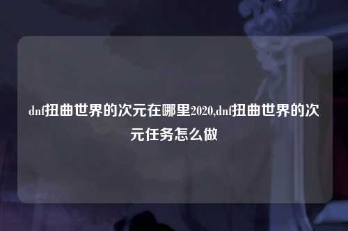 dnf扭曲世界的次元在哪里2020,dnf扭曲世界的次元任务怎么做