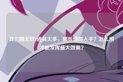 真三国无双4道具太多，哪些值得入手？怎么用才能发挥最大效果？