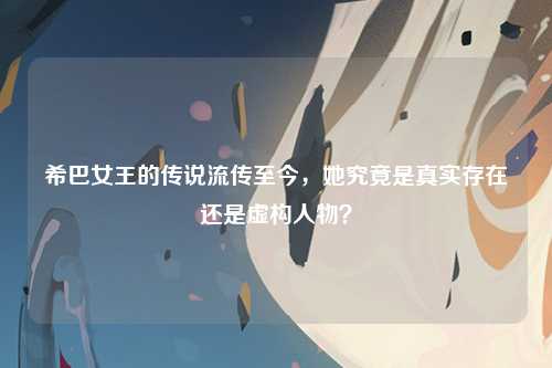 希巴女王的传说流传至今，她究竟是真实存在还是虚构人物？