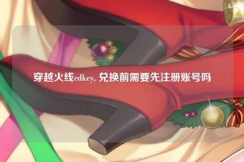 穿越火线cdkey, 兑换前需要先注册账号吗