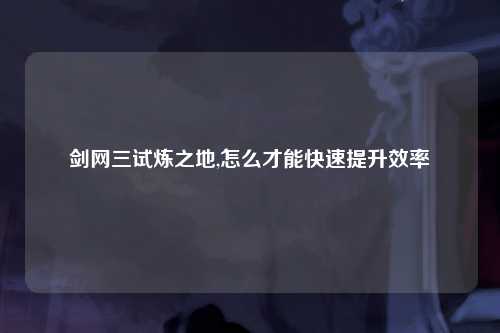 剑网三试炼之地,怎么才能快速提升效率