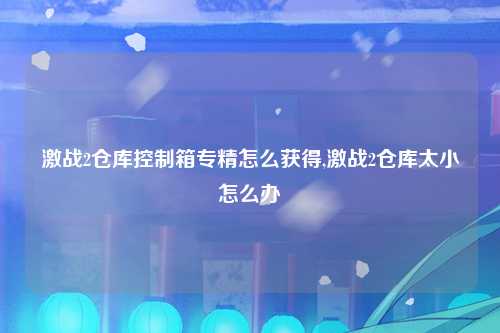 激战2仓库控制箱专精怎么获得,激战2仓库太小怎么办