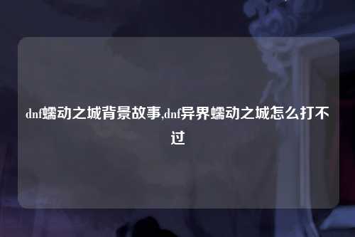 dnf蠕动之城背景故事,dnf异界蠕动之城怎么打不过