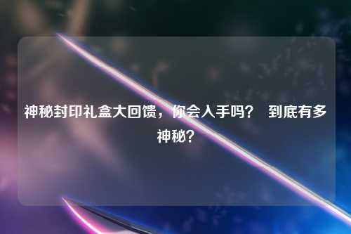 神秘封印礼盒大回馈，你会入手吗？  到底有多神秘？